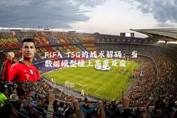 FIFA TSG的战术解码：当数据模型撞上高原反应