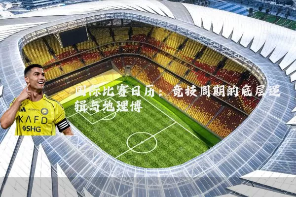 国际比赛日历：竞技周期的底层逻辑与地理博弈